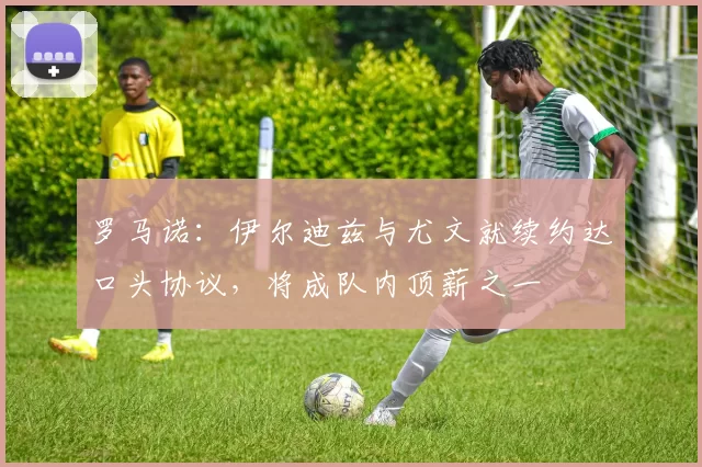 罗马诺：伊尔迪兹与尤文就续约达口头协议，将成队内顶薪之一