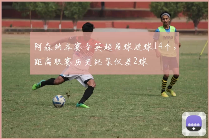 阿森纳本赛季英超角球进球14个，距离联赛历史纪录仅差2球